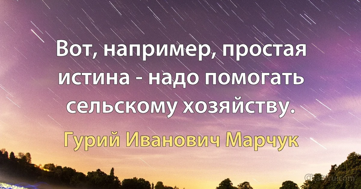 Вот, например, простая истина - надо помогать сельскому хозяйству. (Гурий Иванович Марчук)