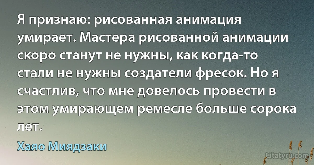 Я признаю: рисованная анимация умирает. Мастера рисованной анимации скоро станут не нужны, как когда-то стали не нужны создатели фресок. Но я счастлив, что мне довелось провести в этом умирающем ремесле больше сорока лет. (Хаяо Миядзаки)