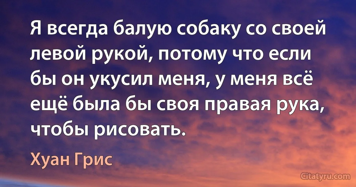 Я всегда балую собаку со своей левой рукой, потому что если бы он укусил меня, у меня всё ещё была бы своя правая рука, чтобы рисовать. (Хуан Грис)