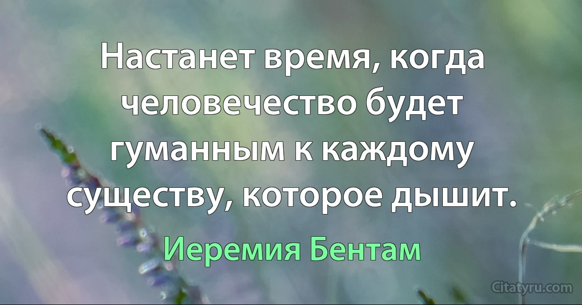 Настанет время, когда человечество будет гуманным к каждому существу, которое дышит. (Иеремия Бентам)