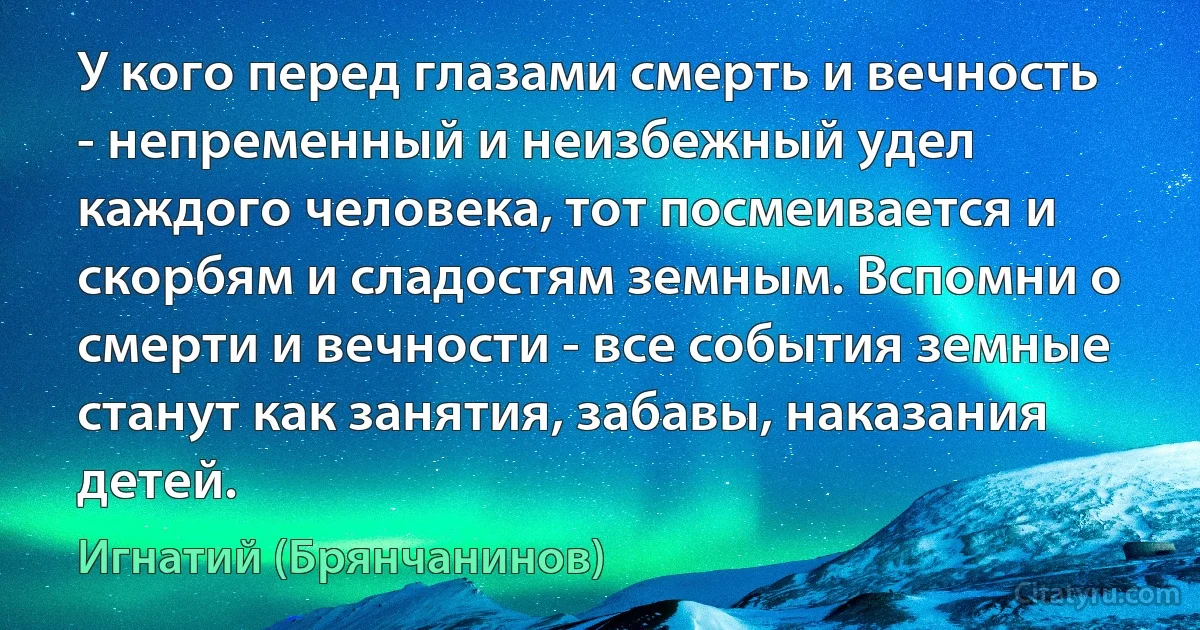 У кого перед глазами смерть и вечность - непременный и неизбежный удел каждого человека, тот посмеивается и скорбям и сладостям земным. Вспомни о смерти и вечности - все события земные станут как занятия, забавы, наказания детей. (Игнатий (Брянчанинов))