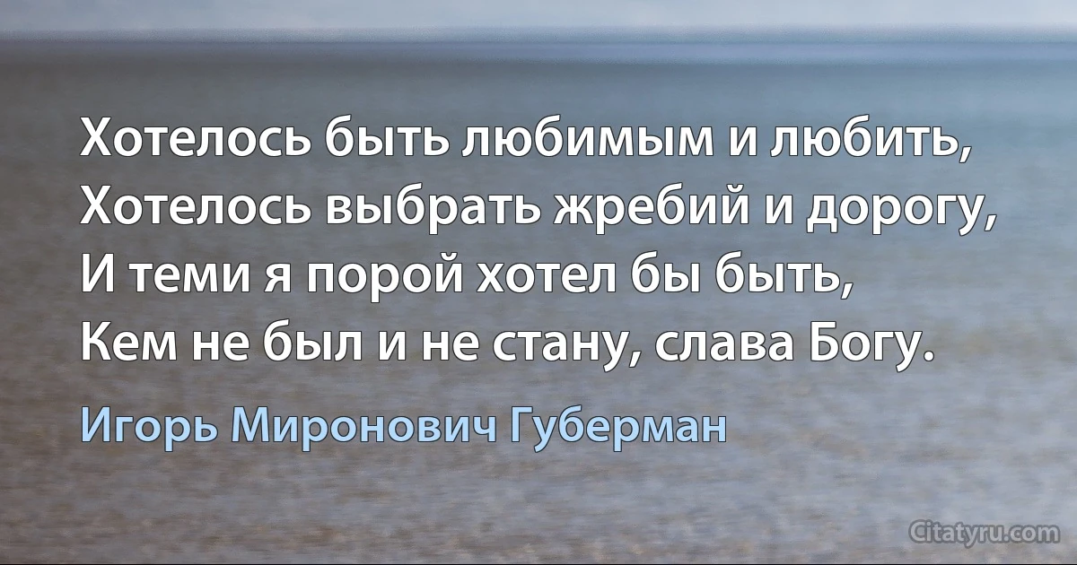 Хотелось быть любимым и любить,
Хотелось выбрать жребий и дорогу,
И теми я порой хотел бы быть,
Кем не был и не стану, слава Богу. (Игорь Миронович Губерман)