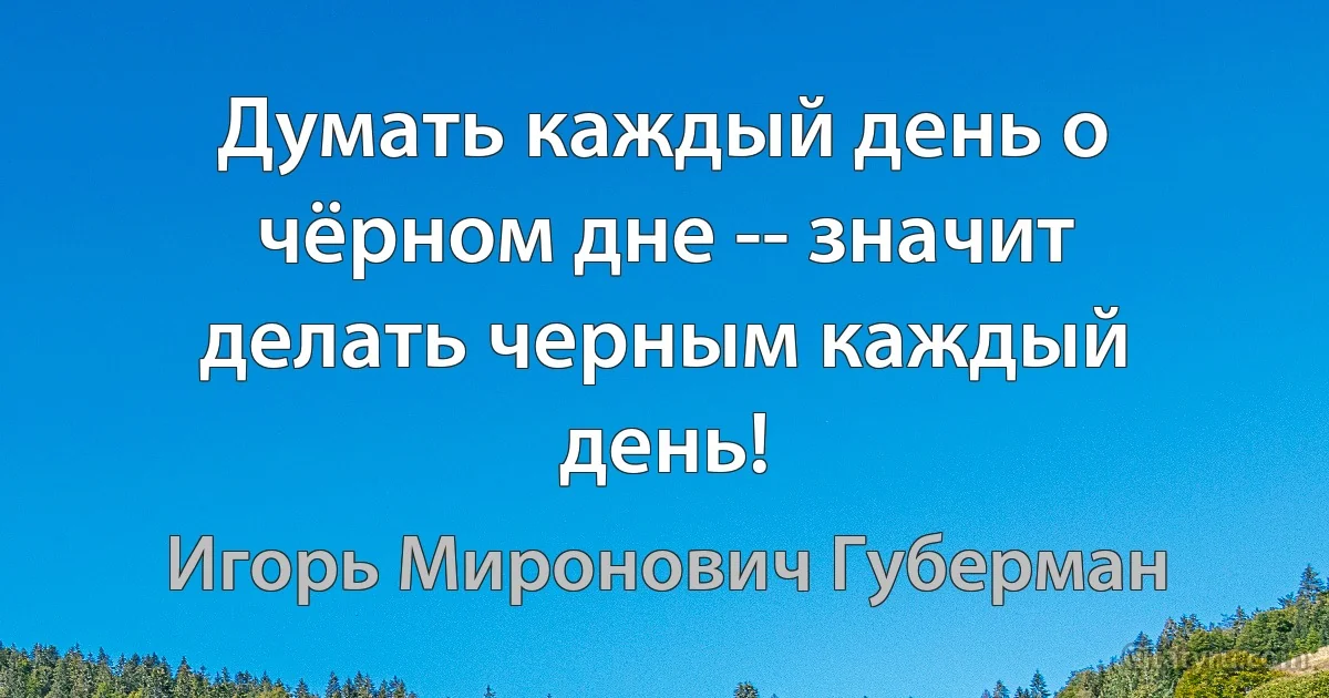 Думать каждый день о чёрном дне -- значит делать черным каждый день! (Игорь Миронович Губерман)