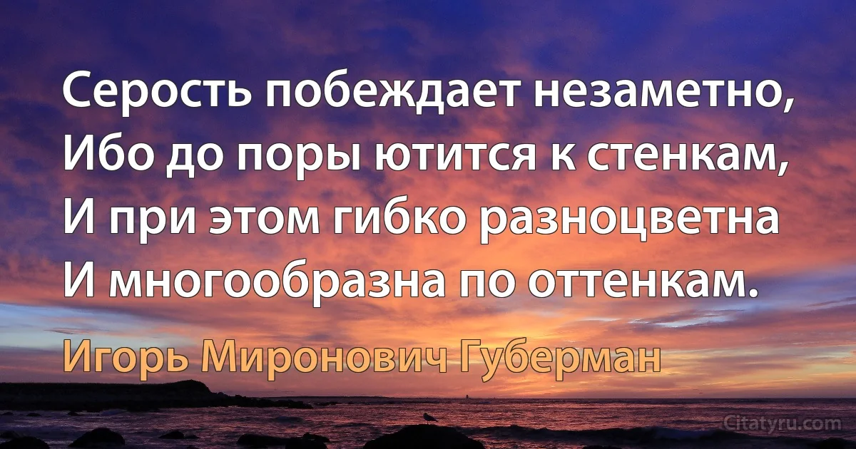 Серость побеждает незаметно,
Ибо до поры ютится к стенкам,
И при этом гибко разноцветна
И многообразна по оттенкам. (Игорь Миронович Губерман)