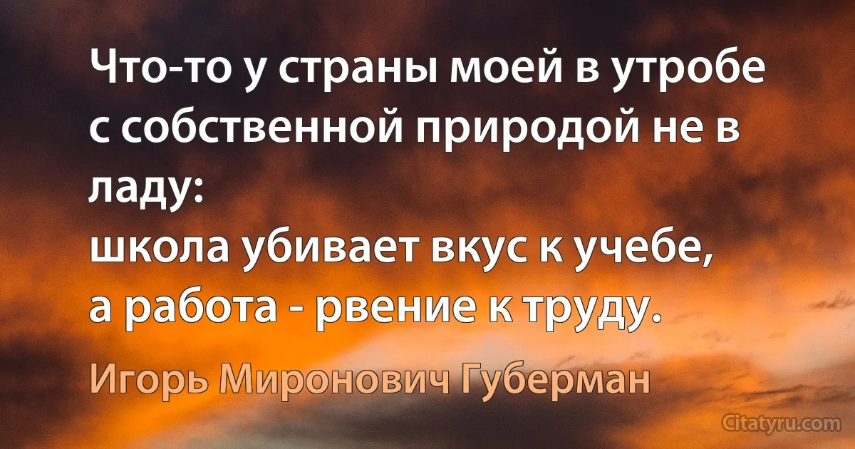 Что-то у страны моей в утробе
с собственной природой не в ладу:
школа убивает вкус к учебе,
а работа - рвение к труду. (Игорь Миронович Губерман)