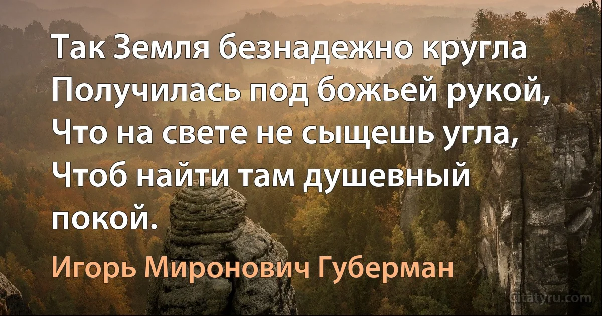 Так Земля безнадежно кругла
Получилась под божьей рукой,
Что на свете не сыщешь угла,
Чтоб найти там душевный покой. (Игорь Миронович Губерман)