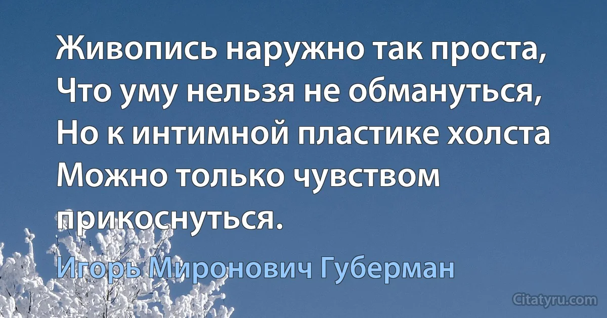 Живопись наружно так проста,
Что уму нельзя не обмануться,
Но к интимной пластике холста
Можно только чувством прикоснуться. (Игорь Миронович Губерман)