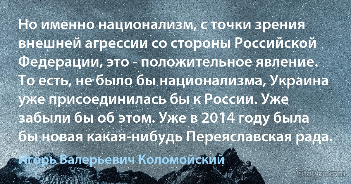 Но именно национализм, с точки зрения внешней агрессии со стороны Российской Федерации, это - положительное явление. То есть, не было бы национализма, Украина уже присоединилась бы к России. Уже забыли бы об этом. Уже в 2014 году была бы новая какая-нибудь Переяславская рада. (Игорь Валерьевич Коломойский)