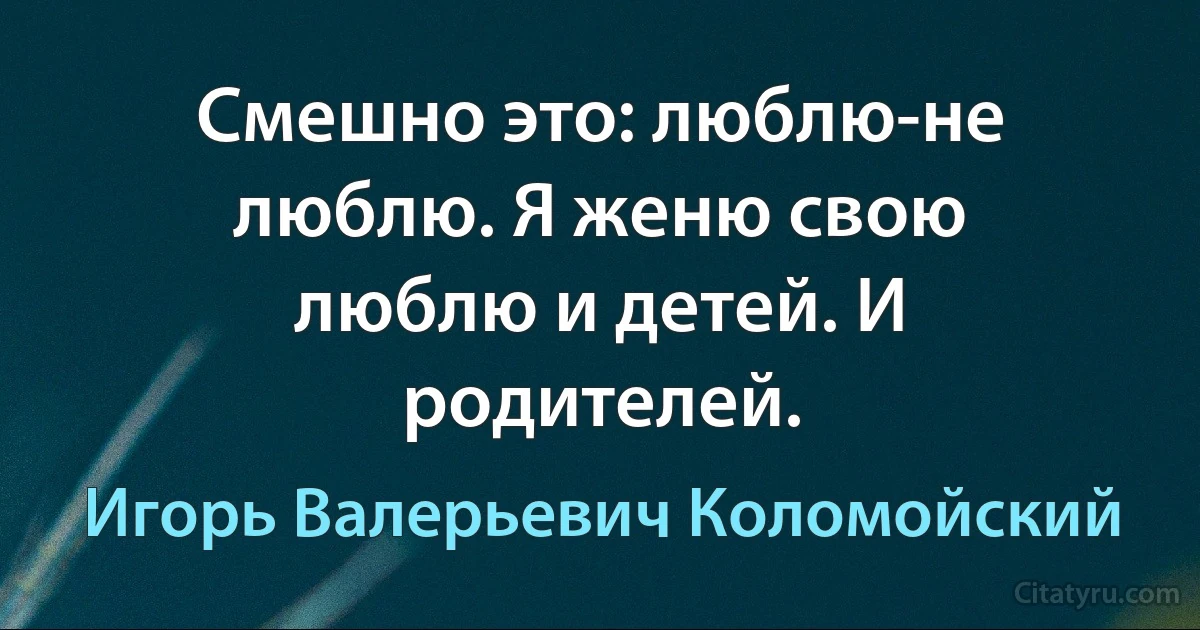 Смешно это: люблю-не люблю. Я женю свою люблю и детей. И родителей. (Игорь Валерьевич Коломойский)