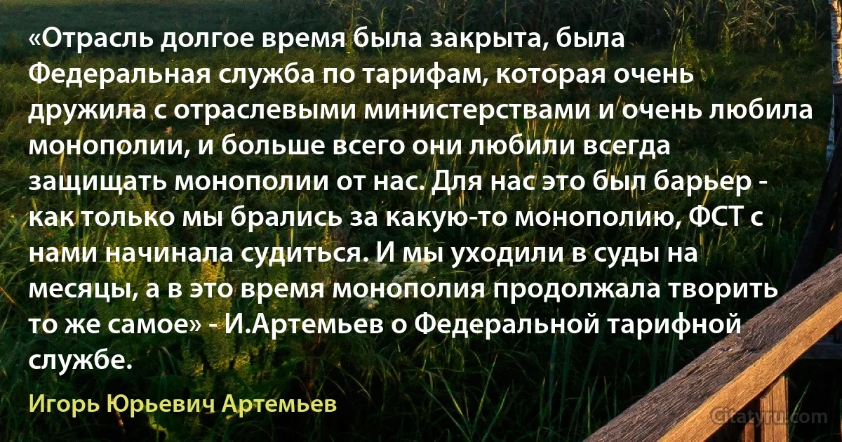 «Отрасль долгое время была закрыта, была Федеральная служба по тарифам, которая очень дружила с отраслевыми министерствами и очень любила монополии, и больше всего они любили всегда защищать монополии от нас. Для нас это был барьер - как только мы брались за какую-то монополию, ФСТ с нами начинала судиться. И мы уходили в суды на месяцы, а в это время монополия продолжала творить то же самое» - И.Артемьев о Федеральной тарифной службе. (Игорь Юрьевич Артемьев)