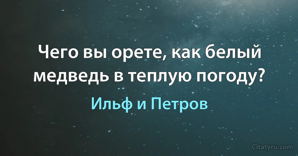 Чего вы орете, как белый медведь в теплую погоду? (Ильф и Петров)