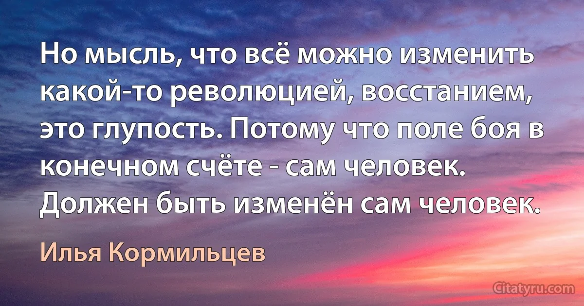 Но мысль, что всё можно изменить какой-то революцией, восстанием, это глупость. Потому что поле боя в конечном счёте - сам человек. Должен быть изменён сам человек. (Илья Кормильцев)