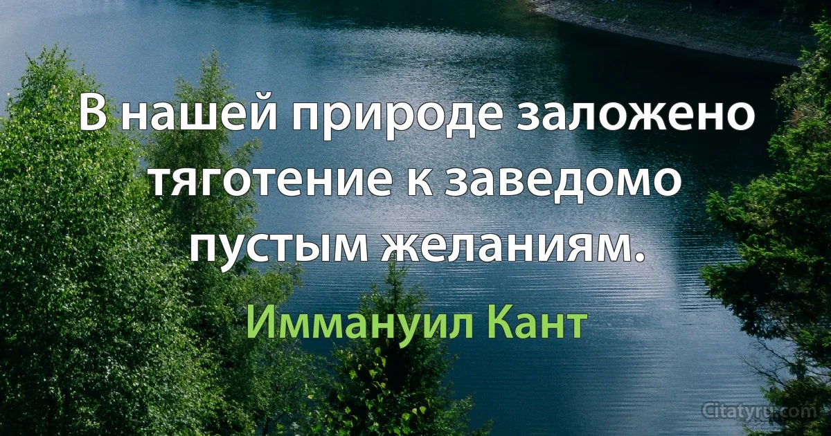 В нашей природе заложено тяготение к заведомо пустым желаниям. (Иммануил Кант)