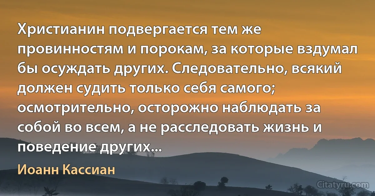 Христианин подвергается тем же провинностям и порокам, за которые вздумал бы осуждать других. Следовательно, всякий должен судить только себя самого; осмотрительно, осторожно наблюдать за собой во всем, а не расследовать жизнь и поведение других... (Иоанн Кассиан)