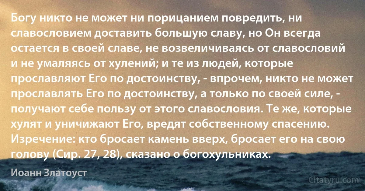 Богу никто не может ни порицанием повредить, ни славословием доставить большую славу, но Он всегда остается в своей славе, не возвеличиваясь от славословий и не умаляясь от хулений; и те из людей, которые прославляют Его по достоинству, - впрочем, никто не может прославлять Его по достоинству, а только по своей силе, - получают себе пользу от этого славословия. Те же, которые хулят и уничижают Его, вредят собственному спасению. Изречение: кто бросает камень вверх, бросает его на свою голову (Сир. 27, 28), сказано о богохульниках. (Иоанн Златоуст)