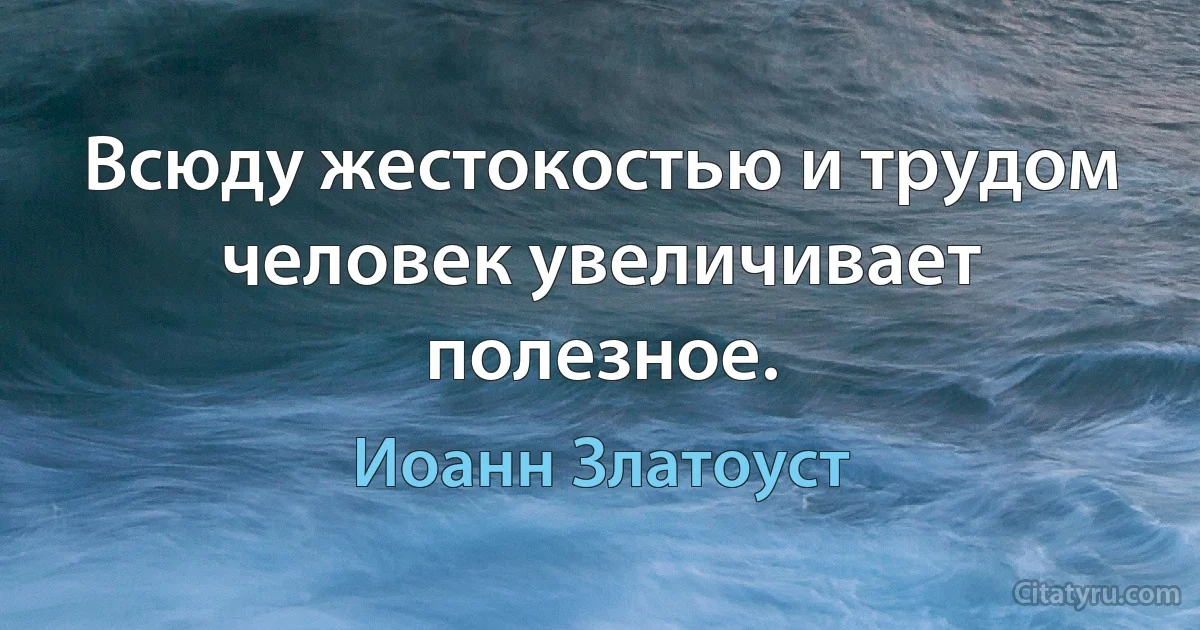 Всюду жестокостью и трудом человек увеличивает полезное. (Иоанн Златоуст)