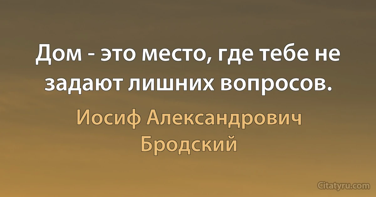 Дом - это место, где тебе не задают лишних вопросов. (Иосиф Александрович Бродский)