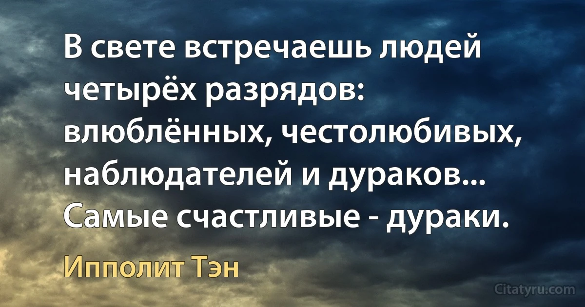 В свете встречаешь людей четырёх разрядов: влюблённых, честолюбивых, наблюдателей и дураков... Самые счастливые - дураки. (Ипполит Тэн)