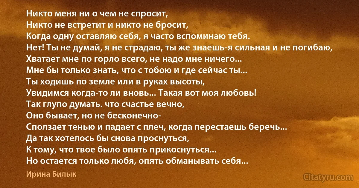 Никто меня ни о чем не спросит,
Никто не встретит и никто не бросит,
Когда одну оставляю себя, я часто вспоминаю тебя.
Нет! Ты не думай, я не страдаю, ты же знаешь-я сильная и не погибаю,
Хватает мне по горло всего, не надо мне ничего...
Мне бы только знать, что с тобою и где сейчас ты...
Ты ходишь по земле или в руках высоты,
Увидимся когда-то ли вновь... Такая вот моя любовь!
Так глупо думать. что счастье вечно,
Оно бывает, но не бесконечно-
Сползает тенью и падает с плеч, когда перестаешь беречь...
Да так хотелось бы снова проснуться,
К тому, что твое было опять прикоснуться...
Но остается только любя, опять обманывать себя... (Ирина Билык)