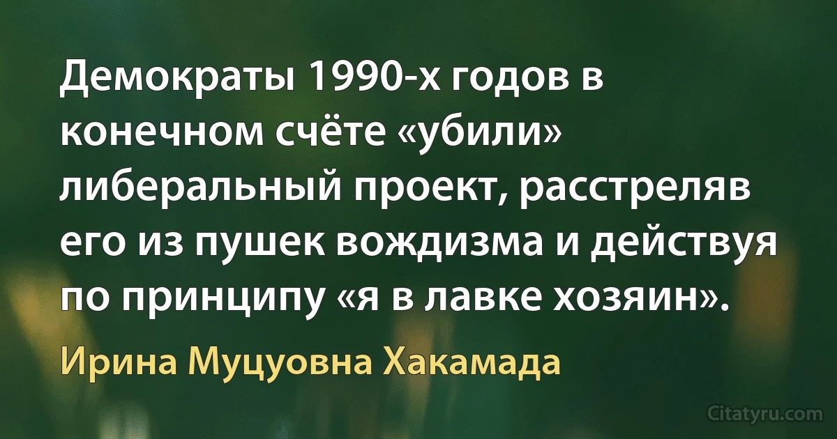 Демократы 1990-х годов в конечном счёте «убили» либеральный проект, расстреляв его из пушек вождизма и действуя по принципу «я в лавке хозяин». (Ирина Муцуовна Хакамада)