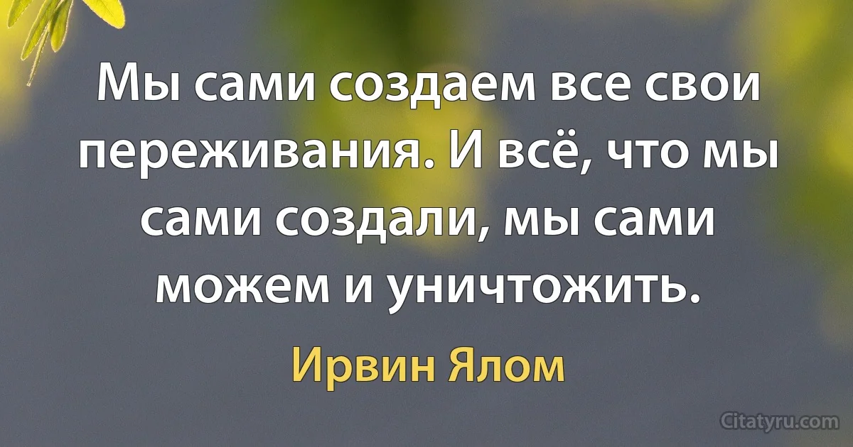 Мы сами создаем все свои переживания. И всё, что мы сами создали, мы сами можем и уничтожить. (Ирвин Ялом)