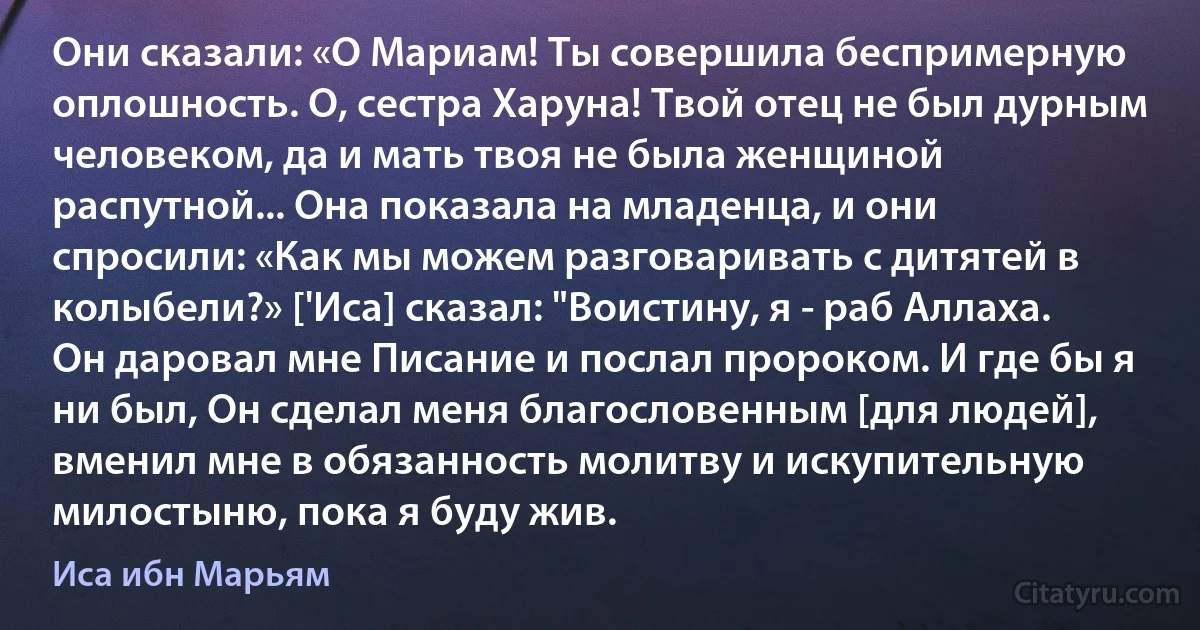 Они сказали: «О Мариам! Ты совершила беспримерную оплошность. О, сестра Харуна! Твой отец не был дурным человеком, да и мать твоя не была женщиной распутной... Она показала на младенца, и они спросили: «Как мы можем разговаривать с дитятей в колыбели?» ['Иса] сказал: "Воистину, я - раб Аллаха. Он даровал мне Писание и послал пророком. И где бы я ни был, Он сделал меня благословенным [для людей], вменил мне в обязанность молитву и искупительную милостыню, пока я буду жив. (Иса ибн Марьям)