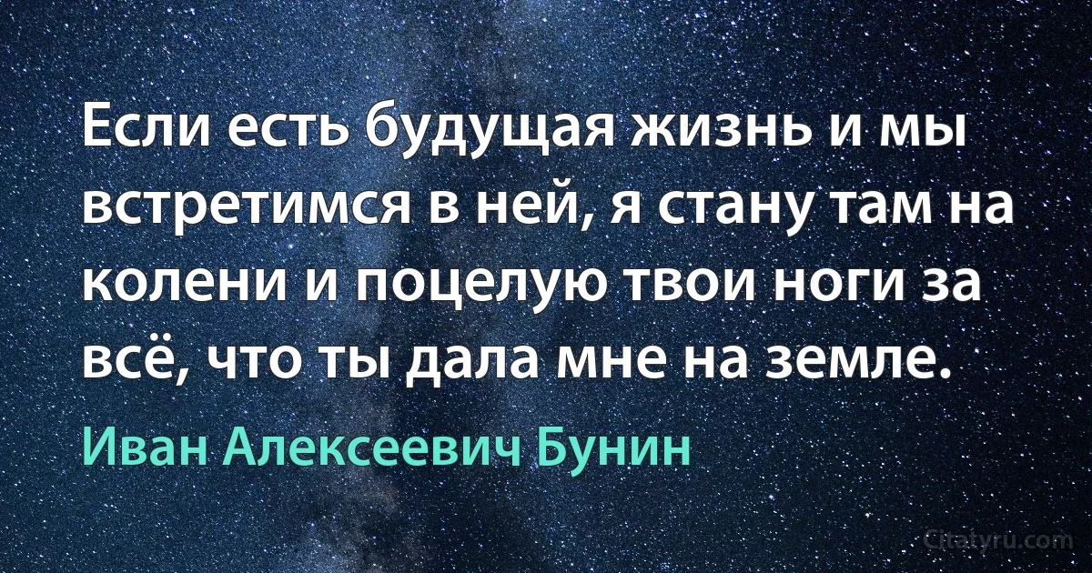 Если есть будущая жизнь и мы встретимся в ней, я стану там на колени и поцелую твои ноги за всё, что ты дала мне на земле. (Иван Алексеевич Бунин)