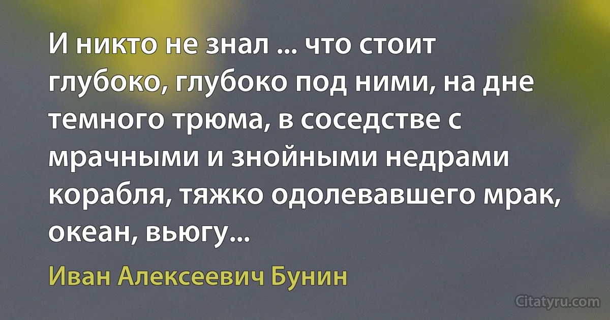 И никто не знал ... что стоит глубоко, глубоко под ними, на дне темного трюма, в соседстве с мрачными и знойными недрами корабля, тяжко одолевавшего мрак, океан, вьюгу... (Иван Алексеевич Бунин)