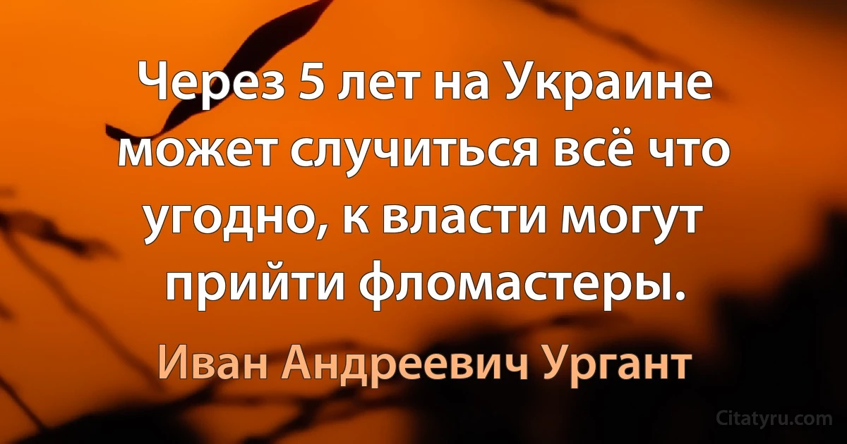 Через 5 лет на Украине может случиться всё что угодно, к власти могут прийти фломастеры. (Иван Андреевич Ургант)