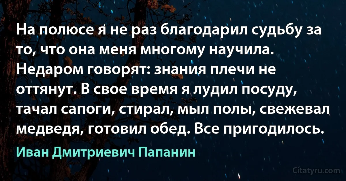 На полюсе я не раз благодарил судьбу за то, что она меня многому научила. Недаром говорят: знания плечи не оттянут. В свое время я лудил посуду, тачал сапоги, стирал, мыл полы, свежевал медведя, готовил обед. Все пригодилось. (Иван Дмитриевич Папанин)