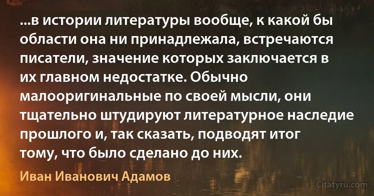 ...в истории литературы вообще, к какой бы области она ни принадлежала, встречаются писатели, значение которых заключается в их главном недостатке. Обычно малооригинальные по своей мысли, они тщательно штудируют литературное наследие прошлого и, так сказать, подводят итог тому, что было сделано до них. (Иван Иванович Адамов)