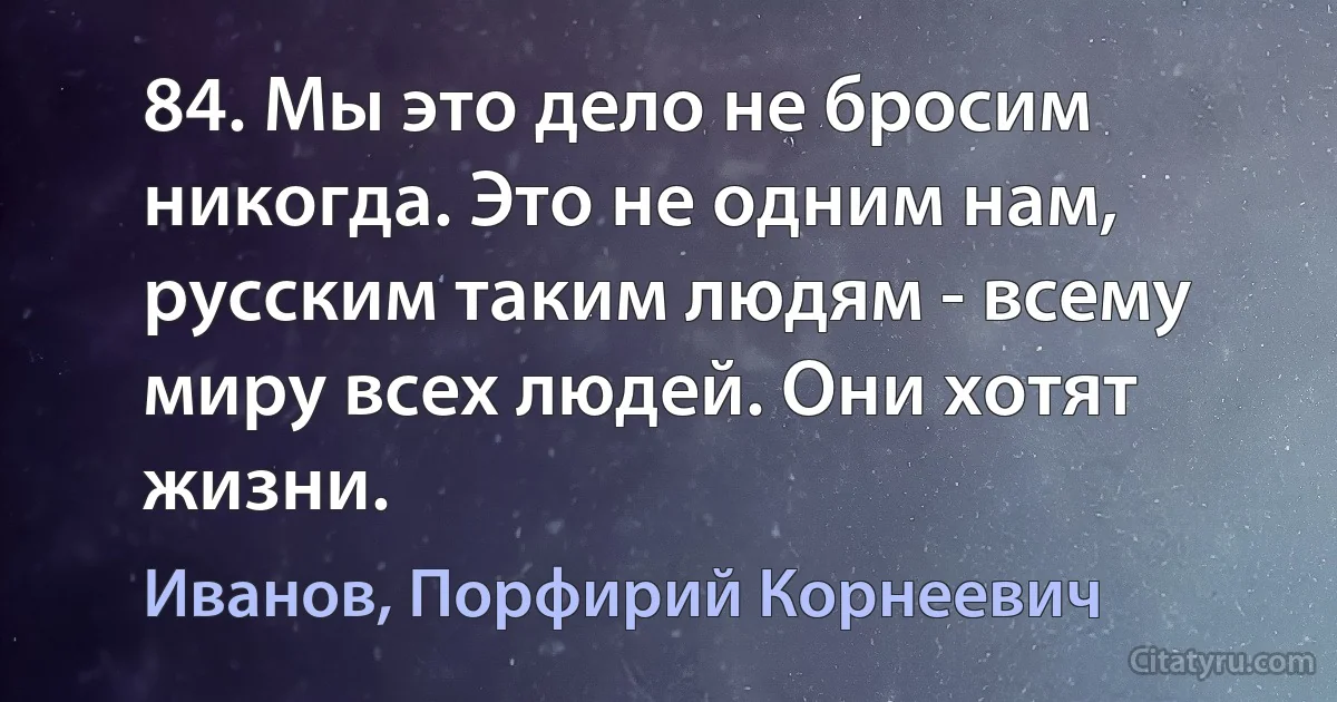 84. Мы это дело не бросим никогда. Это не одним нам, русским таким людям - всему миру всех людей. Они хотят жизни. (Иванов, Порфирий Корнеевич)