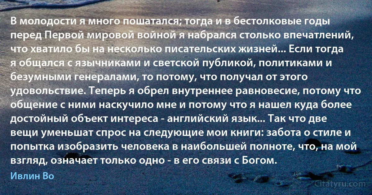 В молодости я много пошатался; тогда и в бестолковые годы перед Первой мировой войной я набрался столько впечатлений, что хватило бы на несколько писательских жизней... Если тогда я общался с язычниками и светской публикой, политиками и безумными генералами, то потому, что получал от этого удовольствие. Теперь я обрел внутреннее равновесие, потому что общение с ними наскучило мне и потому что я нашел куда более достойный объект интереса - английский язык... Так что две вещи уменьшат спрос на следующие мои книги: забота о стиле и попытка изобразить человека в наибольшей полноте, что, на мой взгляд, означает только одно - в его связи с Богом. (Ивлин Во)