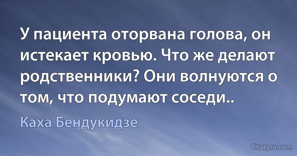 У пациента оторвана голова, он истекает кровью. Что же делают родственники? Они волнуются о том, что подумают соседи.. (Каха Бендукидзе)