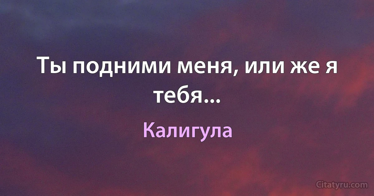 Ты подними меня, или же я тебя... (Калигула)