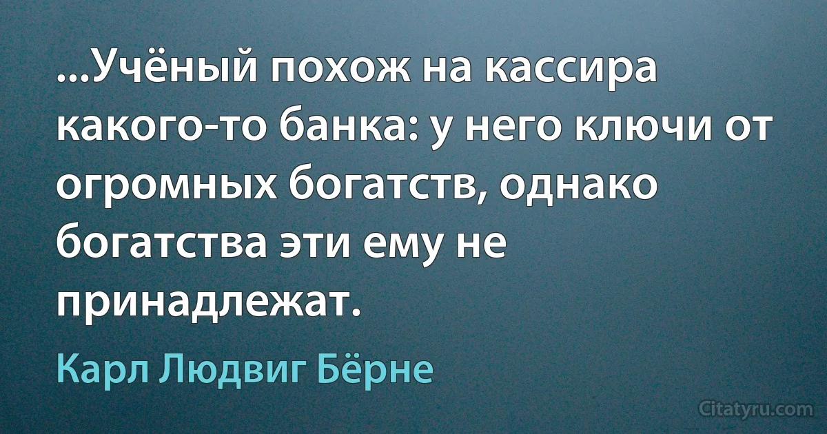 ...Учёный похож на кассира какого-то банка: у него ключи от огромных богатств, однако богатства эти ему не принадлежат. (Карл Людвиг Бёрне)