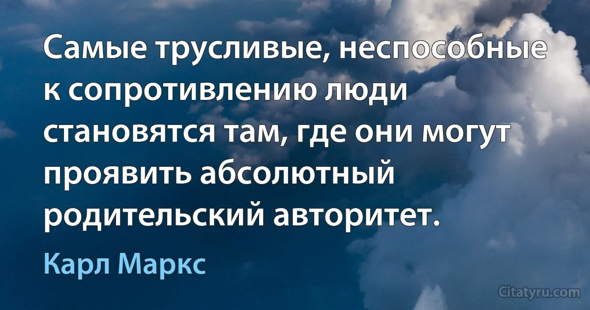 Самые трусливые, неспособные к сопротивлению люди становятся там, где они могут проявить абсолютный родительский авторитет. (Карл Маркс)