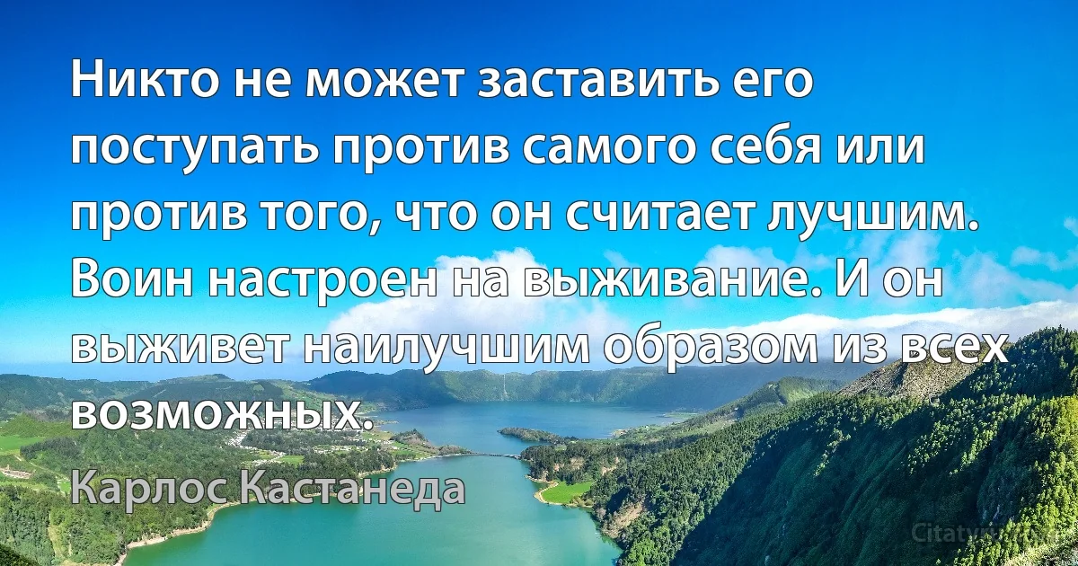 Никто не может заставить его поступать против самого себя или против того, что он считает лучшим. Воин настроен на выживание. И он выживет наилучшим образом из всех возможных. (Карлос Кастанеда)