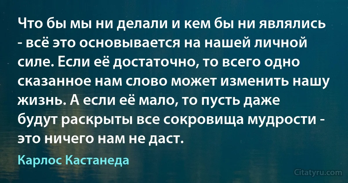 Что бы мы ни делали и кем бы ни являлись - всё это основывается на нашей личной силе. Если её достаточно, то всего одно сказанное нам слово может изменить нашу жизнь. А если её мало, то пусть даже будут раскрыты все сокровища мудрости - это ничего нам не даст. (Карлос Кастанеда)