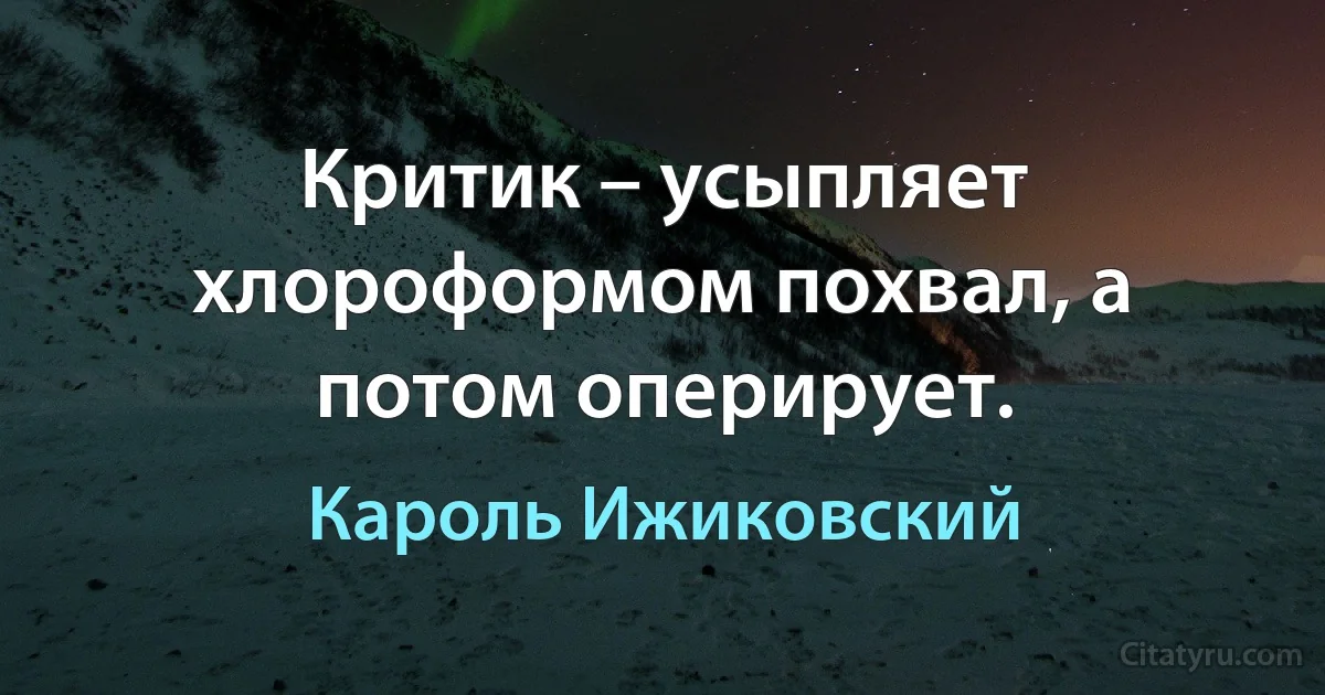 Критик – усыпляет хлороформом похвал, а потом оперирует. (Кароль Ижиковский)