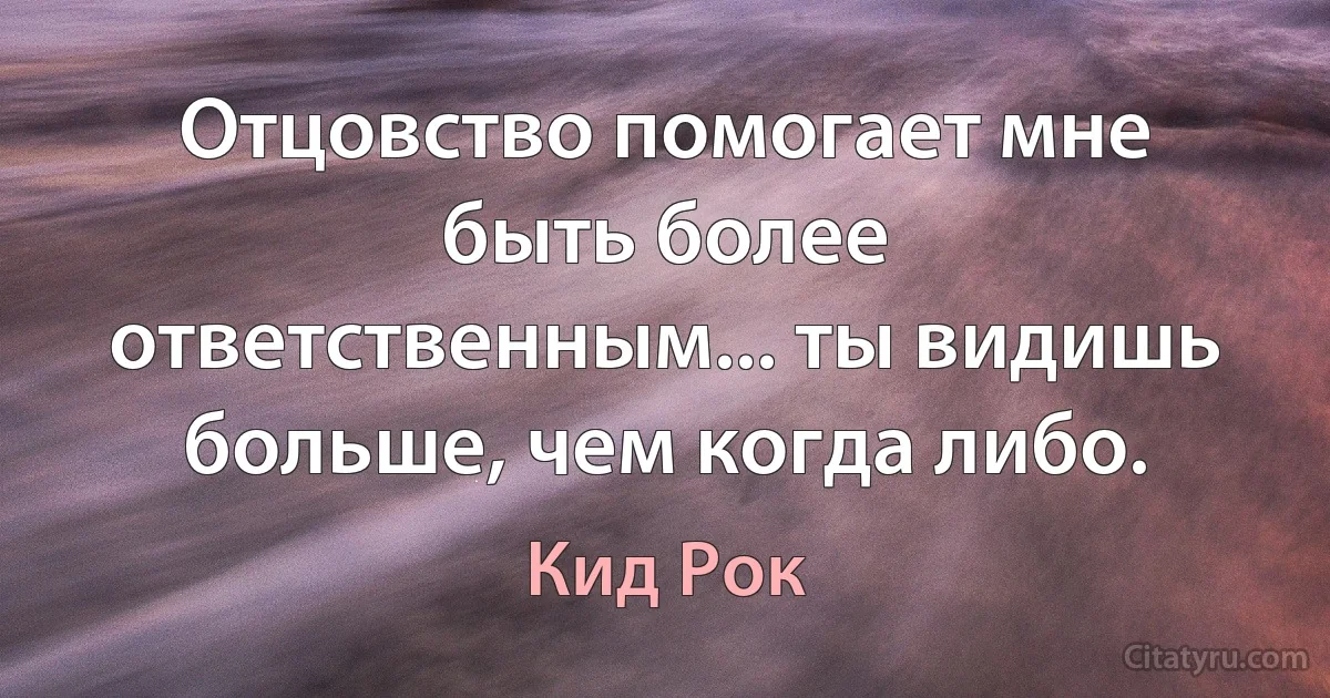 Отцовство помогает мне быть более ответственным... ты видишь больше, чем когда либо. (Кид Рок)