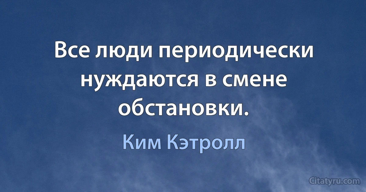 Все люди периодически нуждаются в смене обстановки. (Ким Кэтролл)