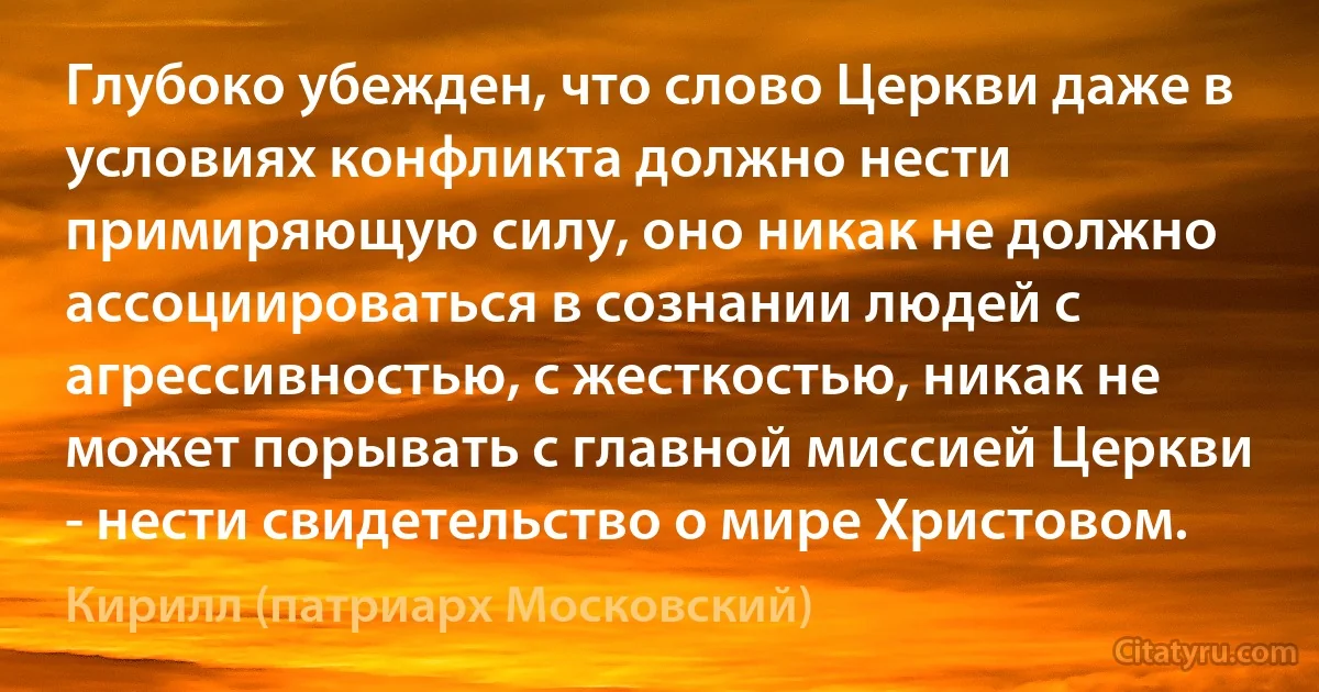 Глубоко убежден, что слово Церкви даже в условиях конфликта должно нести примиряющую силу, оно никак не должно ассоциироваться в сознании людей с агрессивностью, с жесткостью, никак не может порывать с главной миссией Церкви - нести свидетельство о мире Христовом. (Кирилл (патриарх Московский))