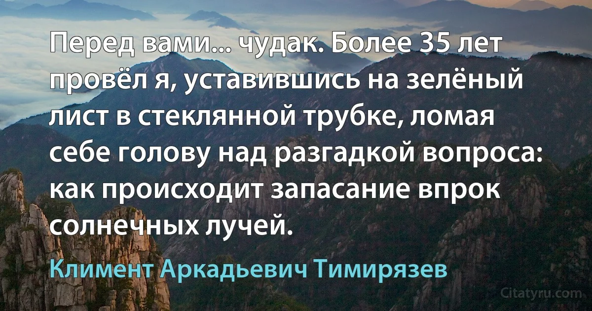 Перед вами... чудак. Более 35 лет провёл я, уставившись на зелёный лист в стеклянной трубке, ломая себе голову над разгадкой вопроса: как происходит запасание впрок солнечных лучей. (Климент Аркадьевич Тимирязев)