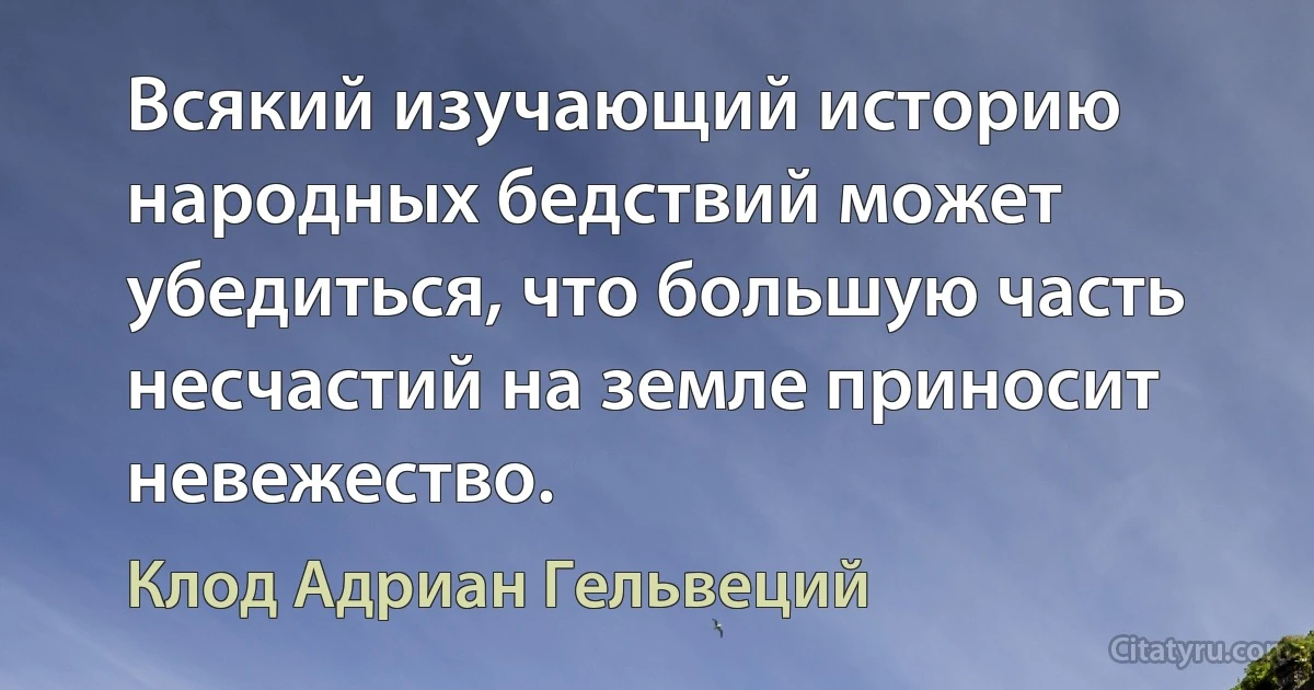 Всякий изучающий историю народных бедствий может убедиться, что большую часть несчастий на земле приносит невежество. (Клод Адриан Гельвеций)