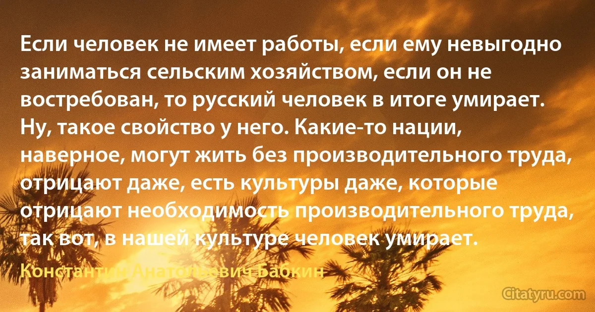 Если человек не имеет работы, если ему невыгодно заниматься сельским хозяйством, если он не востребован, то русский человек в итоге умирает. Ну, такое свойство у него. Какие-то нации, наверное, могут жить без производительного труда, отрицают даже, есть культуры даже, которые отрицают необходимость производительного труда, так вот, в нашей культуре человек умирает. (Константин Анатольевич Бабкин)