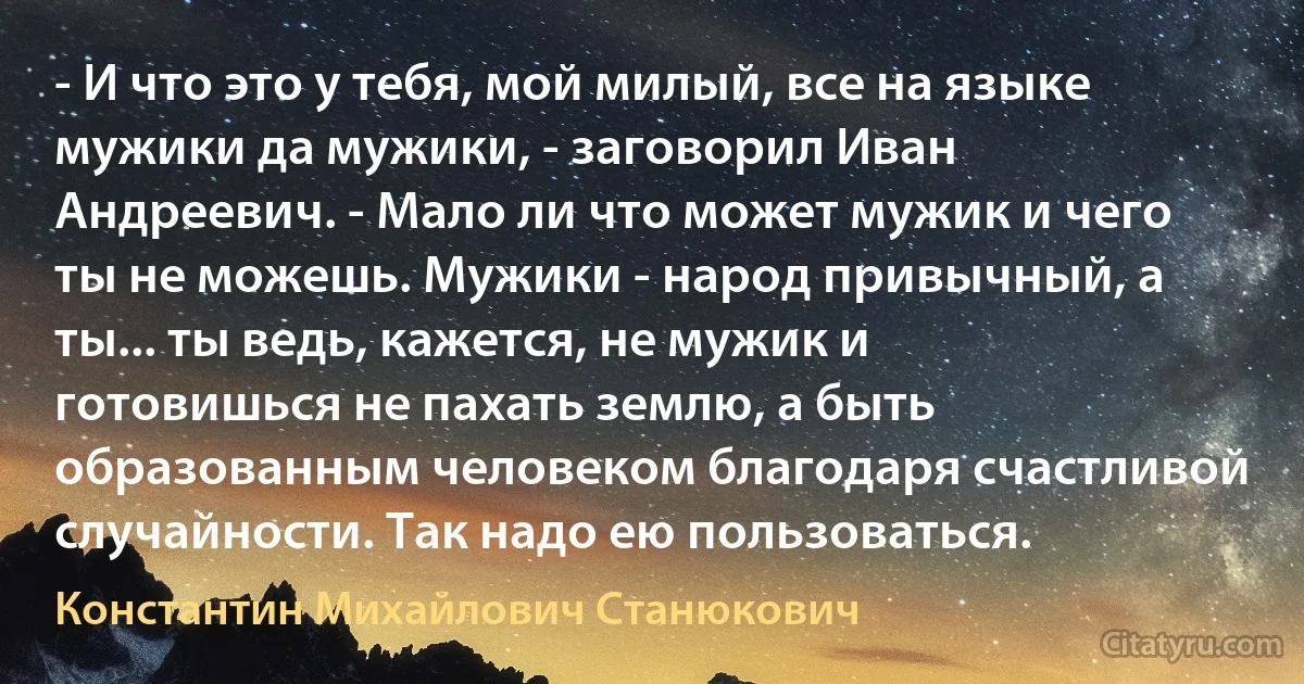 - И что это у тебя, мой милый, все на языке мужики да мужики, - заговорил Иван Андреевич. - Мало ли что может мужик и чего ты не можешь. Мужики - народ привычный, а ты... ты ведь, кажется, не мужик и готовишься не пахать землю, а быть образованным человеком благодаря счастливой случайности. Так надо ею пользоваться. (Константин Михайлович Станюкович)