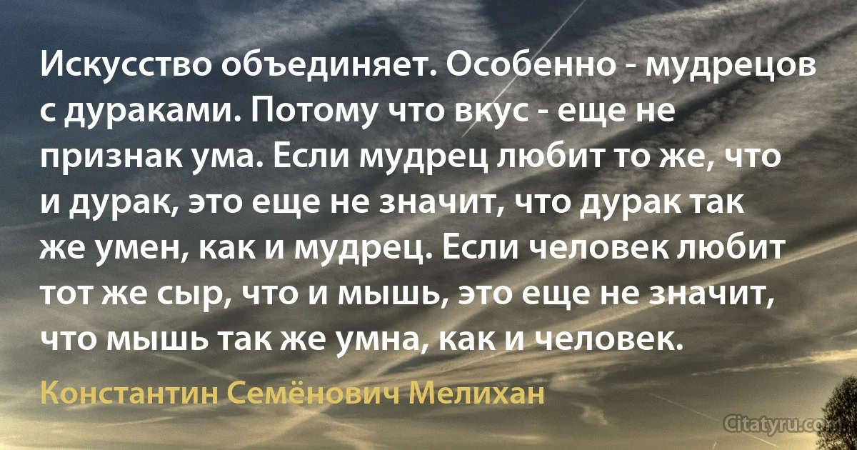 Искусство объединяет. Особенно - мудрецов с дураками. Потому что вкус - еще не признак ума. Если мудрец любит то же, что и дурак, это еще не значит, что дурак так же умен, как и мудрец. Если человек любит тот же сыр, что и мышь, это еще не значит, что мышь так же умна, как и человек. (Константин Семёнович Мелихан)