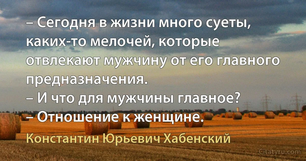 – Сегодня в жизни много суеты, каких-то мелочей, которые отвлекают мужчину от его главного предназначения.
– И что для мужчины главное?
– Отношение к женщине. (Константин Юрьевич Хабенский)