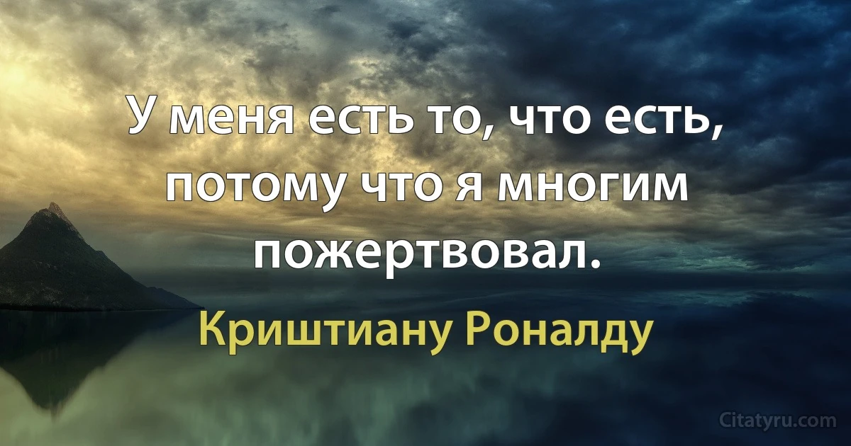 У меня есть то, что есть, потому что я многим пожертвовал. (Криштиану Роналду)